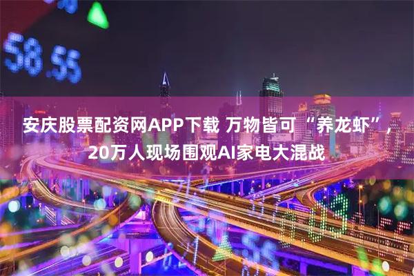 安庆股票配资网APP下载 万物皆可 “养龙虾”，20万人现场围观AI家电大混战