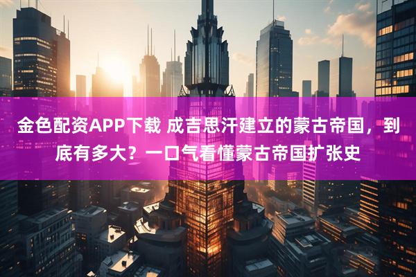 金色配资APP下载 成吉思汗建立的蒙古帝国，到底有多大？一口气看懂蒙古帝国扩张史