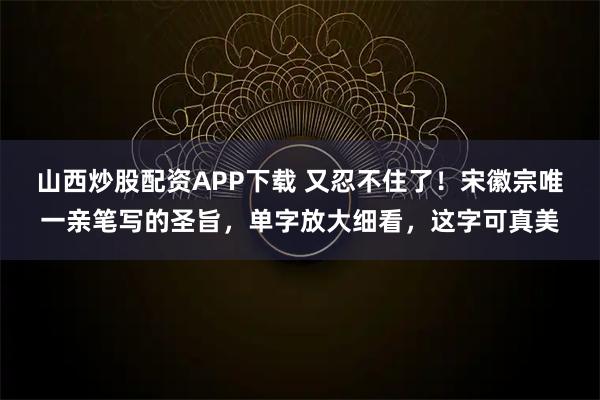 山西炒股配资APP下载 又忍不住了！宋徽宗唯一亲笔写的圣旨，单字放大细看，这字可真美