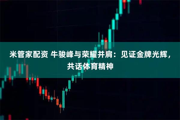 米管家配资 牛骏峰与荣耀并肩：见证金牌光辉，共话体育精神