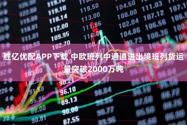 胜亿优配APP下载 中欧班列中通道进出境班列货运量突破2000万吨