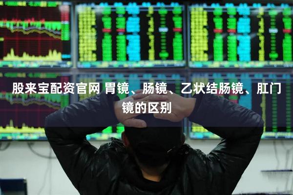 股来宝配资官网 胃镜、肠镜、乙状结肠镜、肛门镜的区别