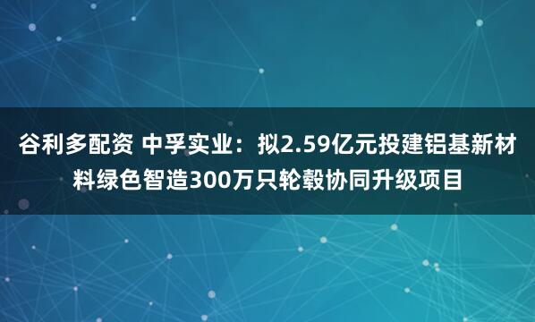 谷利多配资 中孚实业：拟2.59亿元投建铝基新材料绿色智造300万只轮毂协同升级项目