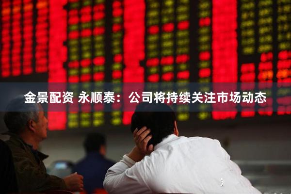 金景配资 永顺泰：公司将持续关注市场动态