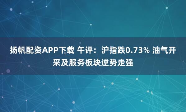 扬帆配资APP下载 午评：沪指跌0.73% 油气开采及服务板块逆势走强