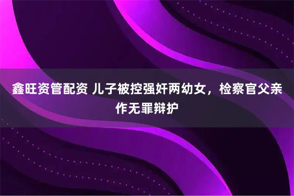 鑫旺资管配资 儿子被控强奸两幼女，检察官父亲作无罪辩护