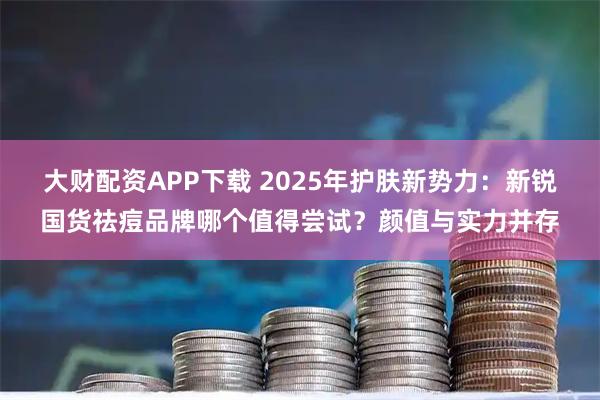 大财配资APP下载 2025年护肤新势力：新锐国货祛痘品牌哪个值得尝试？颜值与实力并存