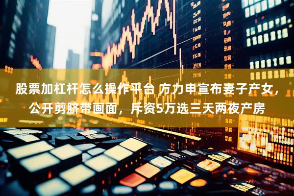 股票加杠杆怎么操作平台 方力申宣布妻子产女，公开剪脐带画面，斥资5万选三天两夜产房