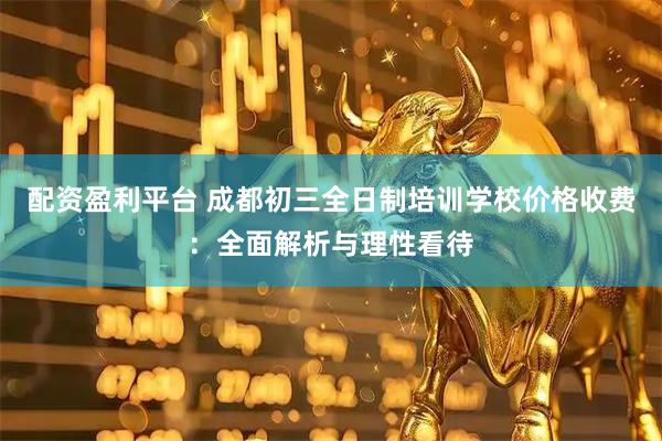 配资盈利平台 成都初三全日制培训学校价格收费：全面解析与理性看待