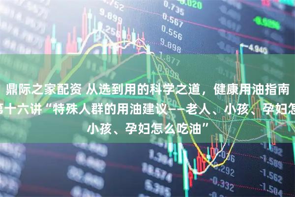 鼎际之家配资 从选到用的科学之道，健康用油指南20讲：第十六讲“特殊人群的用油建议——老人、小孩、孕妇怎么吃油”