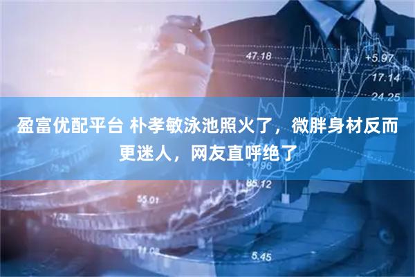 盈富优配平台 朴孝敏泳池照火了，微胖身材反而更迷人，网友直呼绝了
