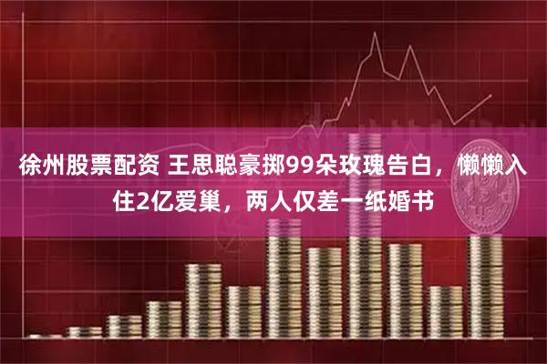 徐州股票配资 王思聪豪掷99朵玫瑰告白，懒懒入住2亿爱巢，两人仅差一纸婚书