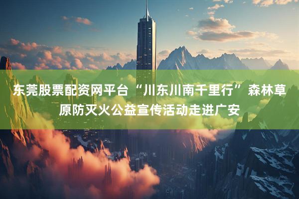 东莞股票配资网平台 “川东川南千里行” 森林草原防灭火公益宣传活动走进广安