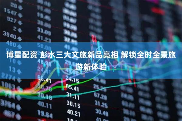 博星配资 彭水三大文旅新品亮相 解锁全时全景旅游新体验