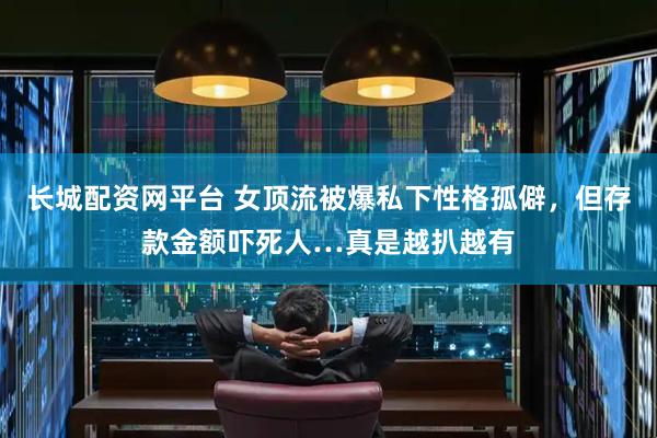长城配资网平台 女顶流被爆私下性格孤僻，但存款金额吓死人…真是越扒越有