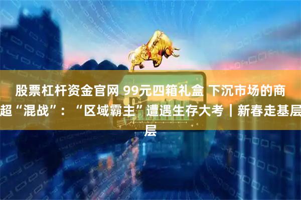 股票杠杆资金官网 99元四箱礼盒 下沉市场的商超“混战”：“区域霸主”遭遇生存大考｜新春走基层