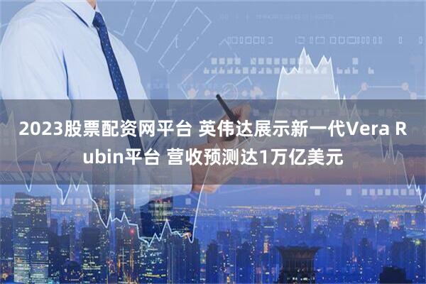 2023股票配资网平台 英伟达展示新一代Vera Rubin平台 营收预测达1万亿美元