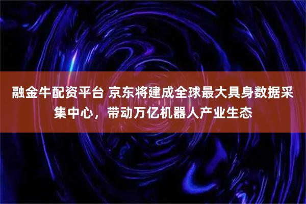 融金牛配资平台 京东将建成全球最大具身数据采集中心，带动万亿机器人产业生态