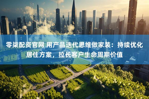 零柒配资官网 用产品迭代思维做家装：持续优化居住方案，拉长客户生命周期价值