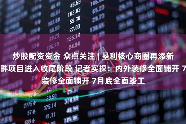 炒股配资资金 众点关注 | 垦利核心商圈再添新地标！吾旺河畔项目进入收尾阶段 记者实探：内外装修全面铺开 7月底全面竣工