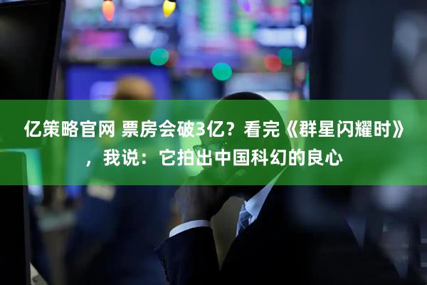 亿策略官网 票房会破3亿？看完《群星闪耀时》，我说：它拍出中国科幻的良心
