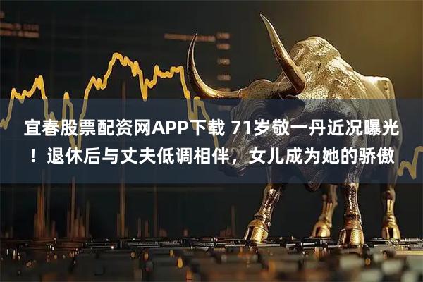 宜春股票配资网APP下载 71岁敬一丹近况曝光！退休后与丈夫低调相伴，女儿成为她的骄傲