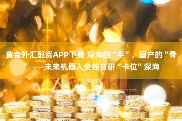 黄金外汇配资APP下载 深海的“手”，国产的“骨”  ——未来机器人全栈自研“卡位”深海
